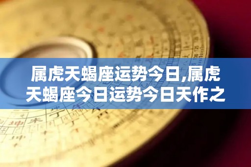 属虎天蝎座运势今日,属虎天蝎座今日运势今日天作之合相金牛座感情运势
