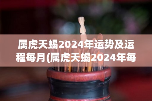 属虎天蝎2024年运势及运程每月(属虎天蝎2024年每月运势，规划完美生活之路！)