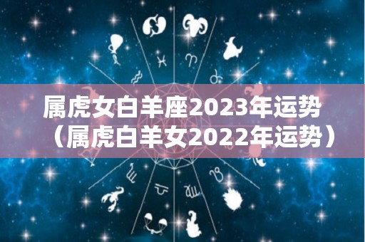 属虎女白羊座2023年运势（属虎白羊女2022年运势）