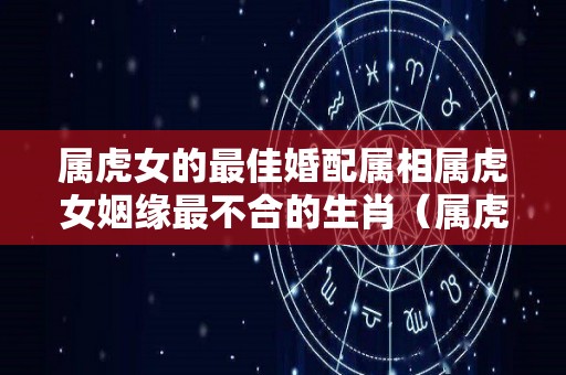 属虎女的最佳婚配属相属虎女姻缘最不合的生肖（属虎女最好的婚配是什么属相）
