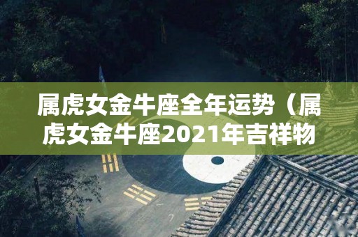 属虎女金牛座全年运势（属虎女金牛座2021年吉祥物）