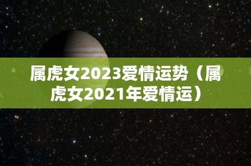 属虎女2023爱情运势（属虎女2021年爱情运）