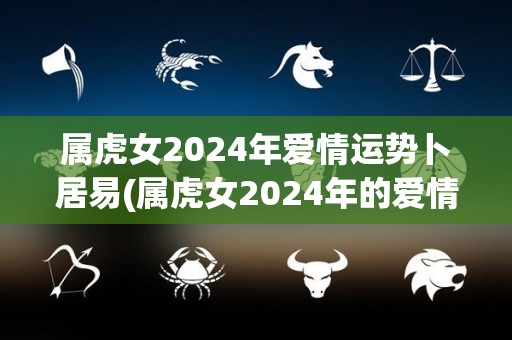 属虎女2024年爱情运势卜居易(属虎女2024年的爱情运势预测)