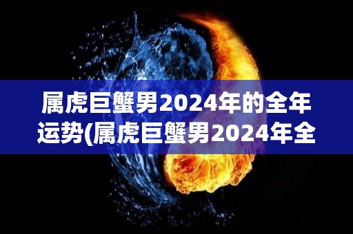 属虎巨蟹男2024年的全年运势(属虎巨蟹男2024年全年运势大揭秘！)