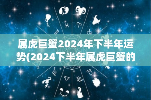 属虎巨蟹2024年下半年运势(2024下半年属虎巨蟹的运势预测)