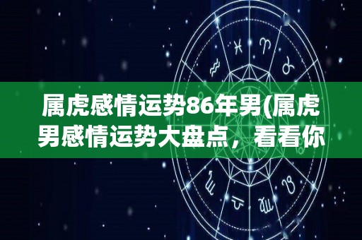 属虎感情运势86年男(属虎男感情运势大盘点，看看你的桃花运如何！)