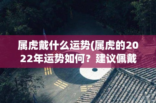 属虎戴什么运势(属虎的2022年运势如何？建议佩戴这些饰品提升好运！)