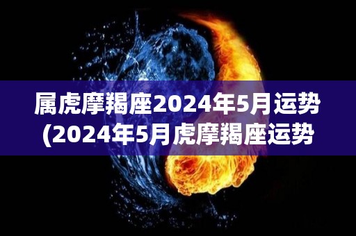 属虎摩羯座2024年5月运势(2024年5月虎摩羯座运势解析)