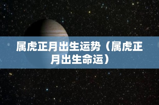 属虎正月出生运势（属虎正月出生命运）