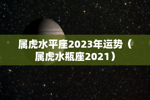 属虎水平座2023年运势（属虎水瓶座2021）