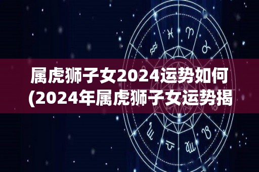 属虎狮子女2024运势如何(2024年属虎狮子女运势揭秘)