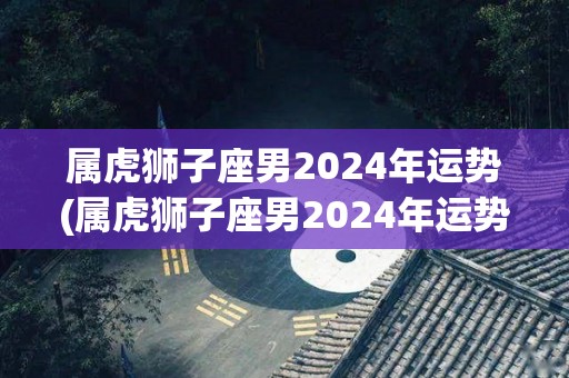 属虎狮子座男2024年运势(属虎狮子座男2024年运势解析)