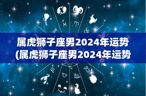 属虎狮子座男2024年运势(属虎狮子座男2024年运势解析)