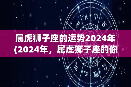 属虎狮子座的运势2024年(2024年，属虎狮子座的你能拥有事业新突破，健康财运稳步向前发展)