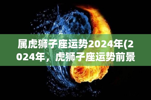 属虎狮子座运势2024年(2024年，虎狮子座运势前景看好)