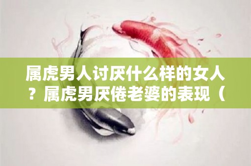 属虎男人讨厌什么样的女人？属虎男厌倦老婆的表现（属虎男不喜欢你的9大表现）