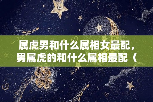 属虎男和什么属相女最配，男属虎的和什么属相最配（属虎的男生和属什么的女生）