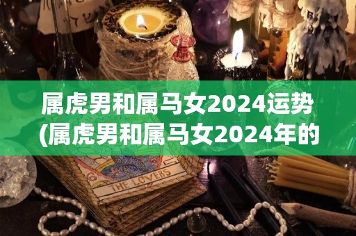 属虎男和属马女2024运势(属虎男和属马女2024年的运势如何？)