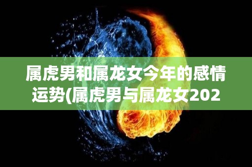 属虎男和属龙女今年的感情运势(属虎男与属龙女2021感情运势：浪漫情缘甜蜜满满！)