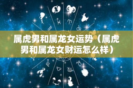 属虎男和属龙女运势（属虎男和属龙女财运怎么样）