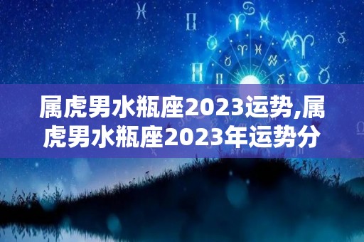 属虎男水瓶座2023运势,属虎男水瓶座2023年运势分析