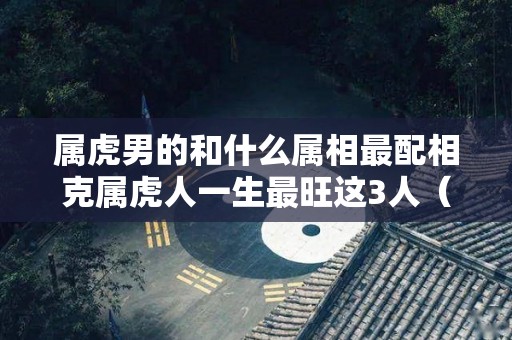 属虎男的和什么属相最配相克属虎人一生最旺这3人（属虎的男和什么属相最配最合适呢）
