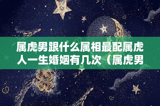 属虎男跟什么属相最配属虎人一生婚姻有几次（属虎男和什么属婚姻最配）