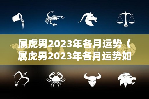 属虎男2023年各月运势（属虎男2023年各月运势如何）