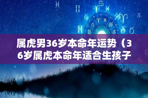 属虎男36岁本命年运势（36岁属虎本命年适合生孩子吗）