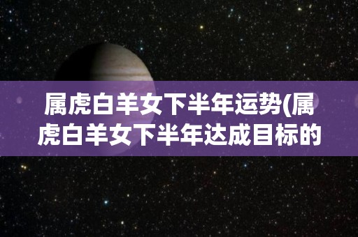 属虎白羊女下半年运势(属虎白羊女下半年达成目标的幸运之年新标题：白羊女下半年目标达成之年)