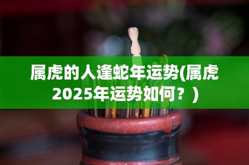 属虎的人逢蛇年运势(属虎2025年运势如何？)