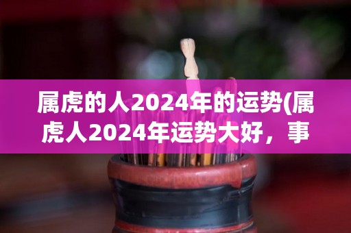 属虎的人2024年的运势(属虎人2024年运势大好，事业猛进，财运亨通)