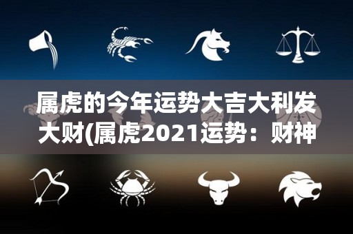 属虎的今年运势大吉大利发大财(属虎2021运势：财神爷驾到，发财致富事半功倍)