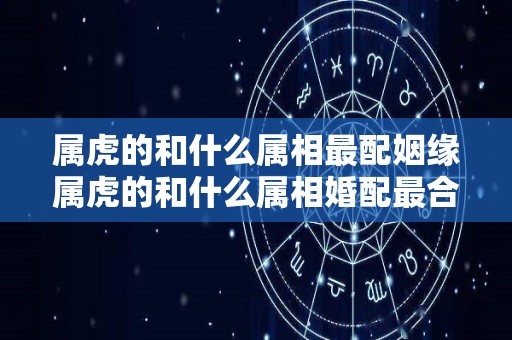 属虎的和什么属相最配姻缘属虎的和什么属相婚配最合适（属虎的和什么属相配最好）