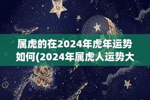 属虎的在2024年虎年运势如何(2024年属虎人运势大好，五福临门！)