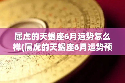 属虎的天蝎座6月运势怎么样(属虎的天蝎座6月运势预测)