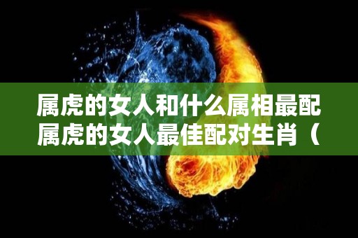 属虎的女人和什么属相最配属虎的女人最佳配对生肖（属虎的女人和什么属相最合适）