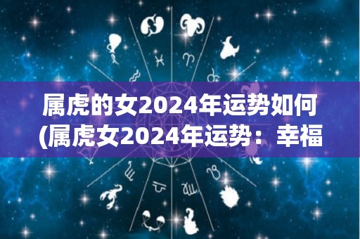 属虎的女2024年运势如何(属虎女2024年运势：幸福美满，工作事业有大展拓机会)