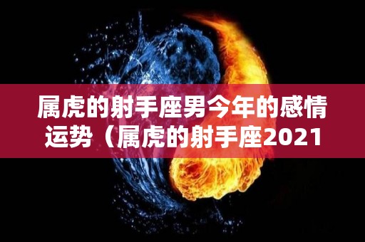 属虎的射手座男今年的感情运势（属虎的射手座2021）