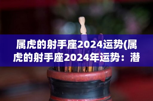 属虎的射手座2024运势(属虎的射手座2024年运势：潜力无限，展现魅力风采)