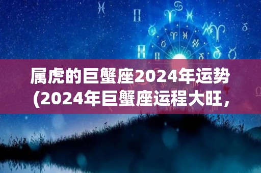属虎的巨蟹座2024年运势(2024年巨蟹座运程大旺，财富事业两得意。)