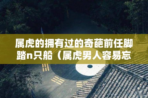 属虎的拥有过的奇葩前任脚踏n只船（属虎男人容易忘记前妻吗）
