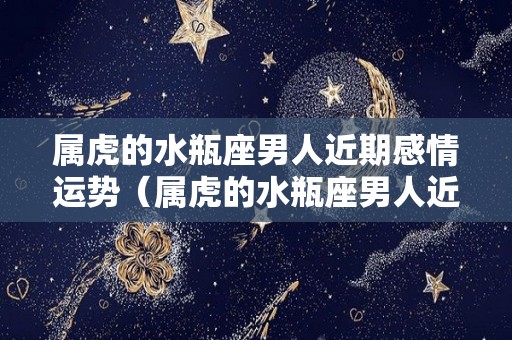 属虎的水瓶座男人近期感情运势（属虎的水瓶座男人近期感情运势怎么样）