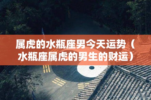 属虎的水瓶座男今天运势（水瓶座属虎的男生的财运）