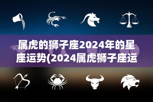 属虎的狮子座2024年的星座运势(2024属虎狮子座运势解析)
