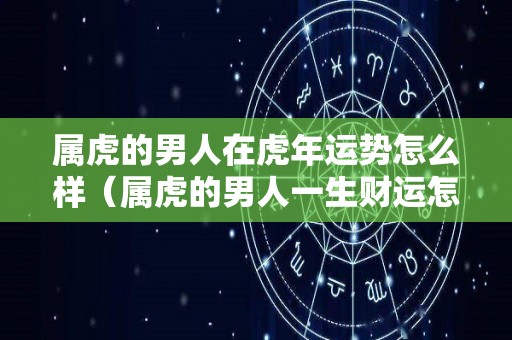 属虎的男人在虎年运势怎么样（属虎的男人一生财运怎么样）