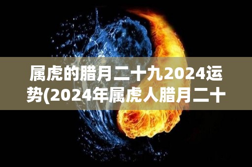 属虎的腊月二十九2024运势(2024年属虎人腊月二十九的综合运势预测)