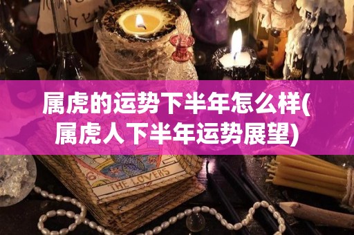 属虎的运势下半年怎么样(属虎人下半年运势展望)
