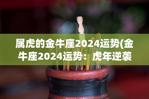 属虎的金牛座2024运势(金牛座2024运势：虎年逆袭事业顺风航)