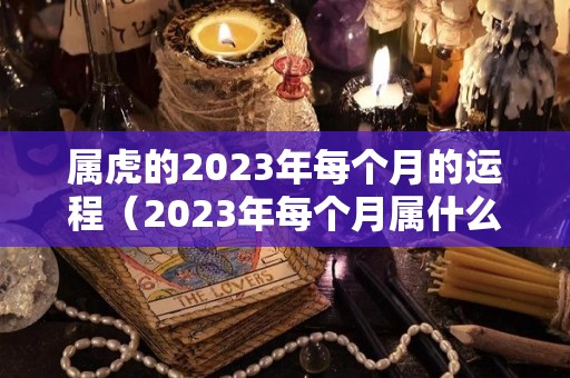 属虎的2023年每个月的运程（2023年每个月属什么）